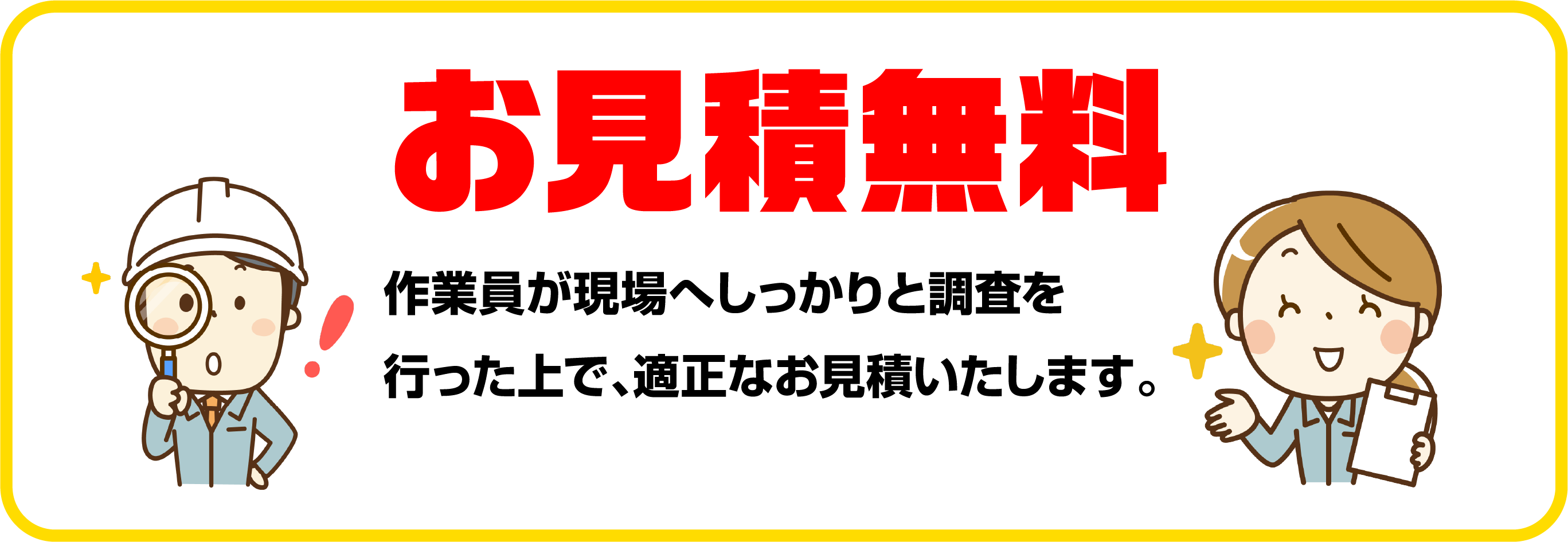 お見積無料 作業員が現場へしっかりと調査を行った上で、適正なお見積いたします。